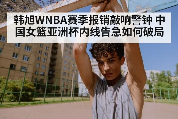 韩旭WNBA赛季报销敲响警钟 中国女篮亚洲杯内线告急如何破局