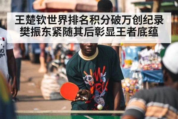 王楚钦世界排名积分破万创纪录 樊振东紧随其后彰显王者底蕴