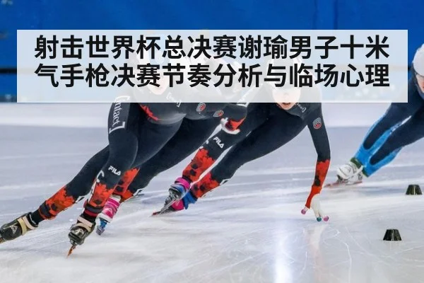 射击世界杯总决赛谢瑜男子十米气手枪决赛节奏分析与临场心理